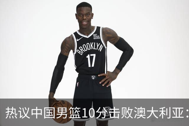 热议中国男篮10分击败澳大利亚：王俊杰崔永熙领衔锋线爆发引盛赞